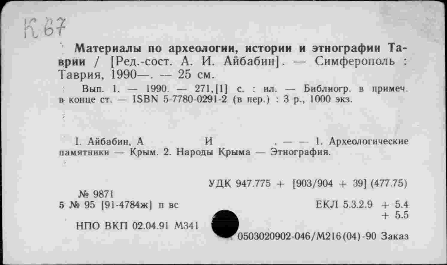 ﻿Кё?
Материалы по археологии, истории и этнографии Таврии / [Ред.-сост. А. И. Айбабин]. — Симферополь : Таврия, 1990—. — 25 см.
Вып. 1. — 1990. — 271,(1] с. : ил. — Библиогр. в примем, в конце ст. — ISBN 5-7780-0291-2 (в пер.) : 3 р., 1000 экз.
1. Айбабин, А	И	. — — 1. Археологические
памятники — Крым. 2. Народы Крыма — Этнография.
№ 9871
5 № 95 [91-4784ж] п вс
НПО ВКП 02.04.91 М341
УДК 947.775 4- [903/904 + 39] (477.75)
ЕКЛ 5.3.2.9 + 5.4
+ 5.5
0503020902-046/М216(04)-90 Заказ